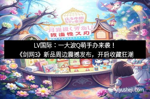 LV国际：一大波Q萌手办来袭！《剑网3》新品周边震撼发布，开启收藏狂潮