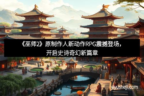 《巫师2》原制作人新动作RPG震撼登场，开启史诗奇幻新篇章